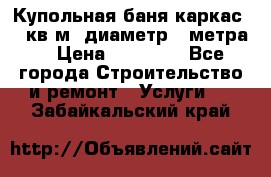 Купольная-баня-каркас 12 кв.м. диаметр 4 метра  › Цена ­ 32 000 - Все города Строительство и ремонт » Услуги   . Забайкальский край